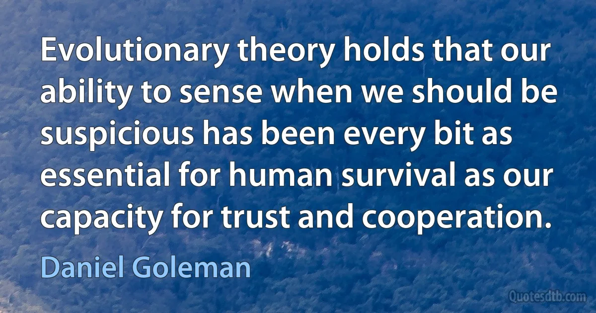 Evolutionary theory holds that our ability to sense when we should be suspicious has been every bit as essential for human survival as our capacity for trust and cooperation. (Daniel Goleman)