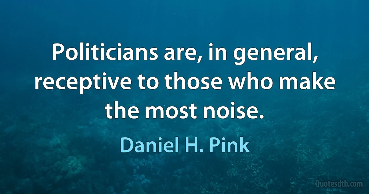 Politicians are, in general, receptive to those who make the most noise. (Daniel H. Pink)