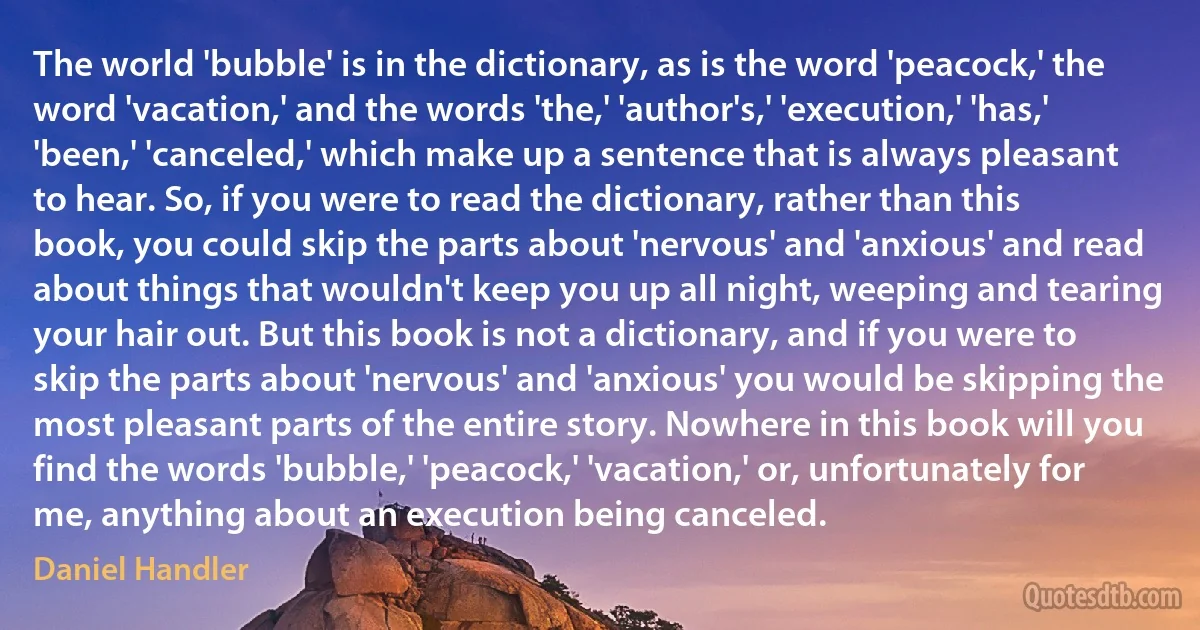 The world 'bubble' is in the dictionary, as is the word 'peacock,' the word 'vacation,' and the words 'the,' 'author's,' 'execution,' 'has,' 'been,' 'canceled,' which make up a sentence that is always pleasant to hear. So, if you were to read the dictionary, rather than this book, you could skip the parts about 'nervous' and 'anxious' and read about things that wouldn't keep you up all night, weeping and tearing your hair out. But this book is not a dictionary, and if you were to skip the parts about 'nervous' and 'anxious' you would be skipping the most pleasant parts of the entire story. Nowhere in this book will you find the words 'bubble,' 'peacock,' 'vacation,' or, unfortunately for me, anything about an execution being canceled. (Daniel Handler)