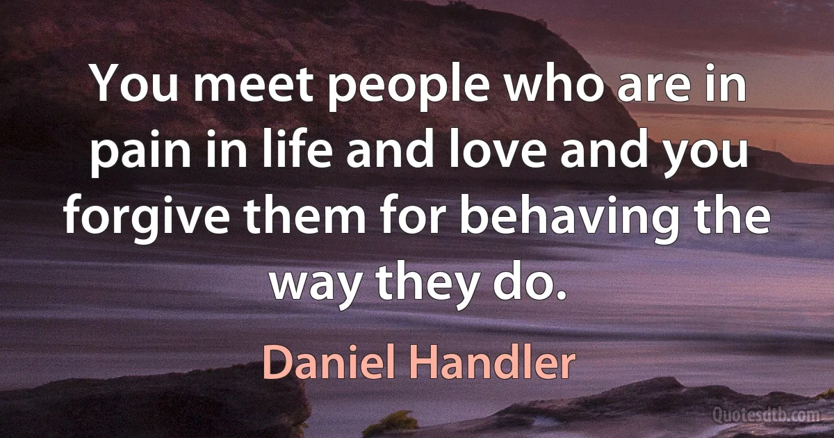 You meet people who are in pain in life and love and you forgive them for behaving the way they do. (Daniel Handler)