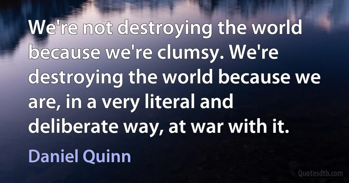 We're not destroying the world because we're clumsy. We're destroying the world because we are, in a very literal and deliberate way, at war with it. (Daniel Quinn)