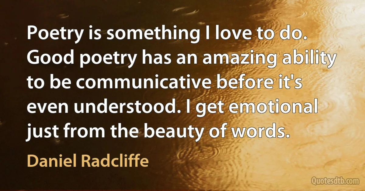 Poetry is something I love to do. Good poetry has an amazing ability to be communicative before it's even understood. I get emotional just from the beauty of words. (Daniel Radcliffe)