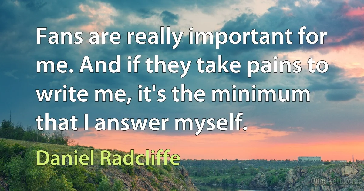 Fans are really important for me. And if they take pains to write me, it's the minimum that I answer myself. (Daniel Radcliffe)