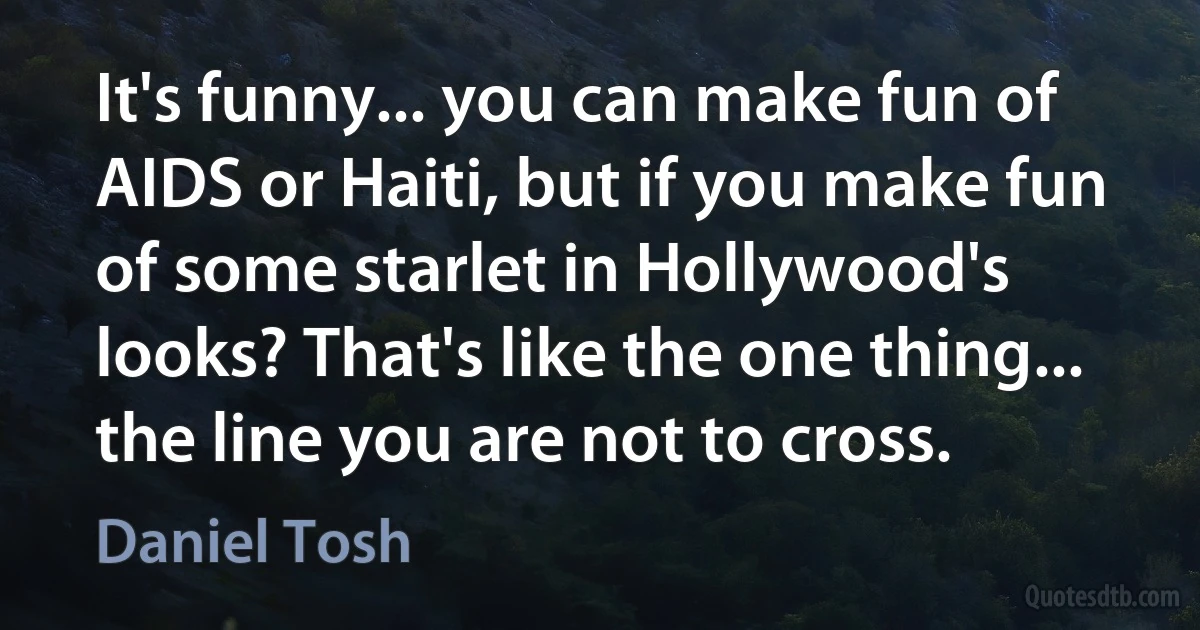 It's funny... you can make fun of AIDS or Haiti, but if you make fun of some starlet in Hollywood's looks? That's like the one thing... the line you are not to cross. (Daniel Tosh)