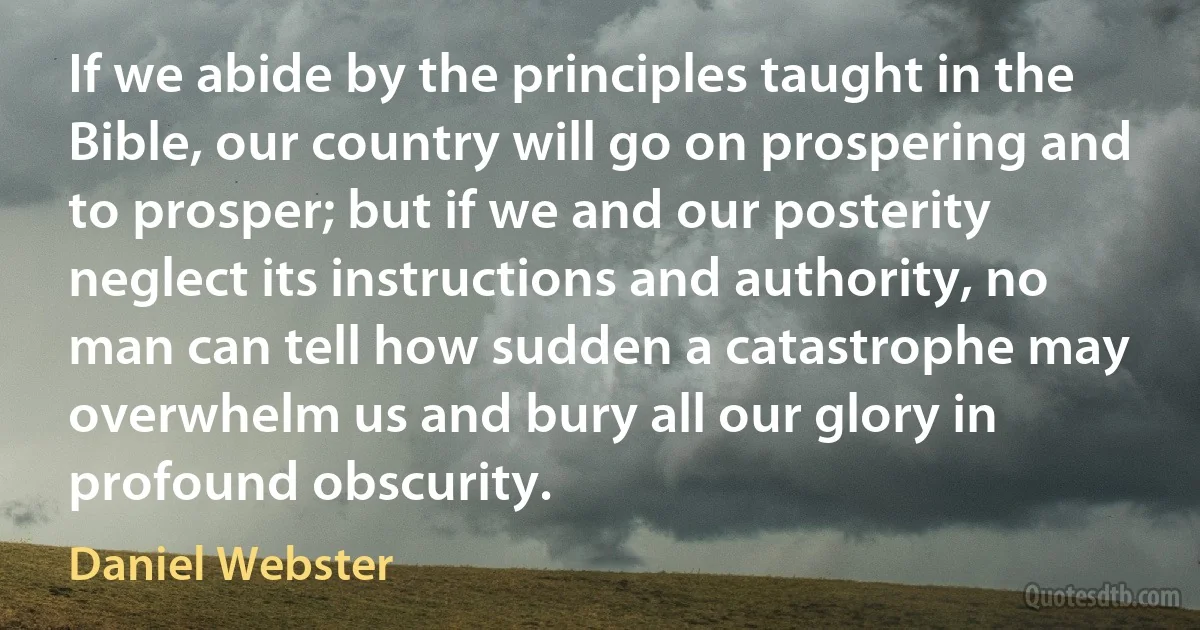 If we abide by the principles taught in the Bible, our country will go on prospering and to prosper; but if we and our posterity neglect its instructions and authority, no man can tell how sudden a catastrophe may overwhelm us and bury all our glory in profound obscurity. (Daniel Webster)