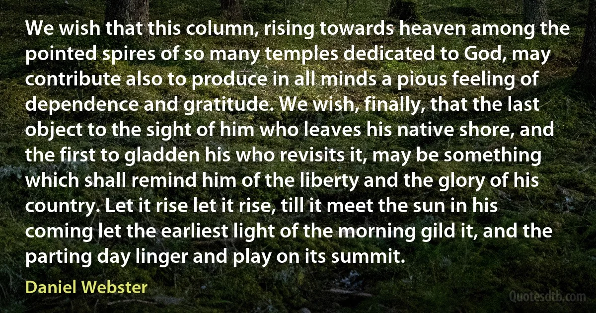 We wish that this column, rising towards heaven among the pointed spires of so many temples dedicated to God, may contribute also to produce in all minds a pious feeling of dependence and gratitude. We wish, finally, that the last object to the sight of him who leaves his native shore, and the first to gladden his who revisits it, may be something which shall remind him of the liberty and the glory of his country. Let it rise let it rise, till it meet the sun in his coming let the earliest light of the morning gild it, and the parting day linger and play on its summit. (Daniel Webster)