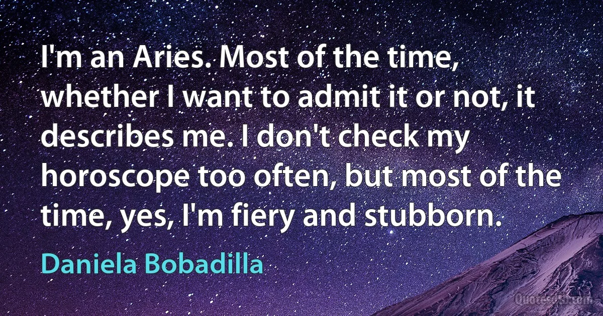 I'm an Aries. Most of the time, whether I want to admit it or not, it describes me. I don't check my horoscope too often, but most of the time, yes, I'm fiery and stubborn. (Daniela Bobadilla)