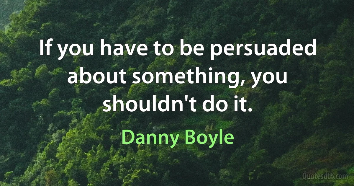 If you have to be persuaded about something, you shouldn't do it. (Danny Boyle)