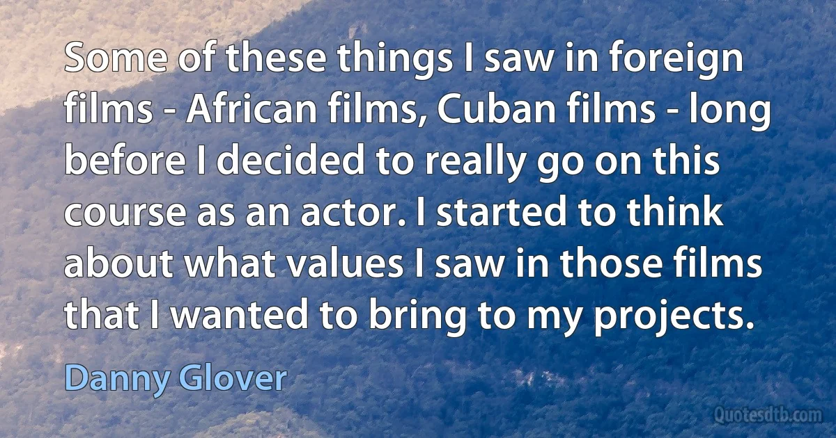 Some of these things I saw in foreign films - African films, Cuban films - long before I decided to really go on this course as an actor. I started to think about what values I saw in those films that I wanted to bring to my projects. (Danny Glover)