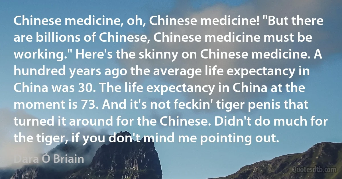 Chinese medicine, oh, Chinese medicine! "But there are billions of Chinese, Chinese medicine must be working." Here's the skinny on Chinese medicine. A hundred years ago the average life expectancy in China was 30. The life expectancy in China at the moment is 73. And it's not feckin' tiger penis that turned it around for the Chinese. Didn't do much for the tiger, if you don't mind me pointing out. (Dara Ó Briain)