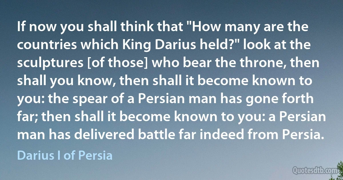 If now you shall think that "How many are the countries which King Darius held?" look at the sculptures [of those] who bear the throne, then shall you know, then shall it become known to you: the spear of a Persian man has gone forth far; then shall it become known to you: a Persian man has delivered battle far indeed from Persia. (Darius I of Persia)