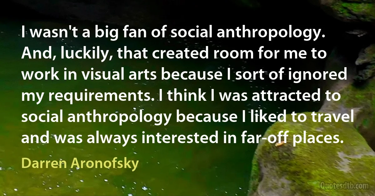 I wasn't a big fan of social anthropology. And, luckily, that created room for me to work in visual arts because I sort of ignored my requirements. I think I was attracted to social anthropology because I liked to travel and was always interested in far-off places. (Darren Aronofsky)