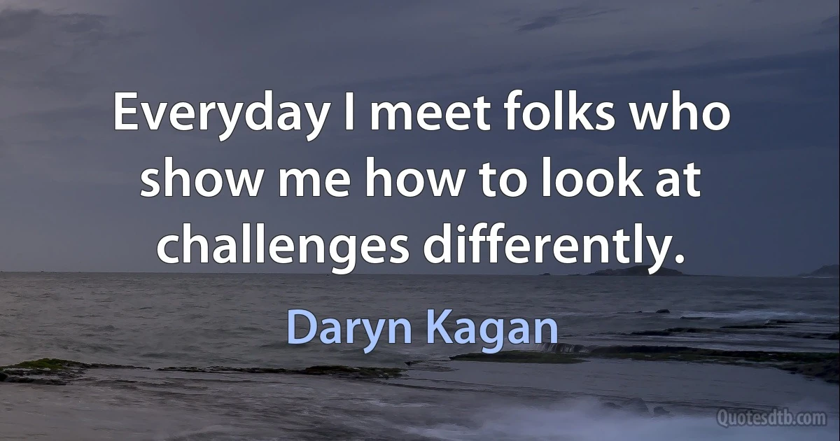 Everyday I meet folks who show me how to look at challenges differently. (Daryn Kagan)