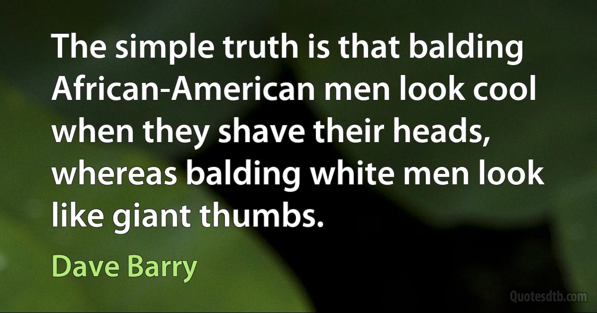 The simple truth is that balding African-American men look cool when they shave their heads, whereas balding white men look like giant thumbs. (Dave Barry)