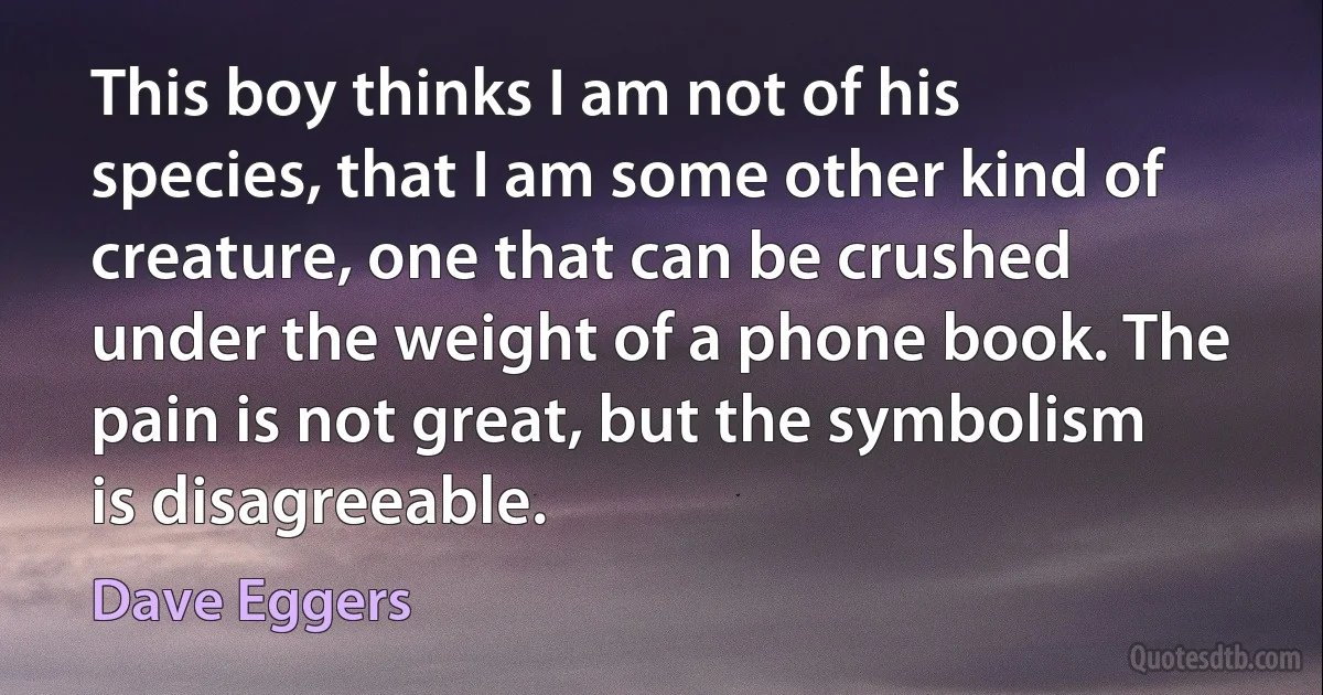 This boy thinks I am not of his species, that I am some other kind of creature, one that can be crushed under the weight of a phone book. The pain is not great, but the symbolism is disagreeable. (Dave Eggers)