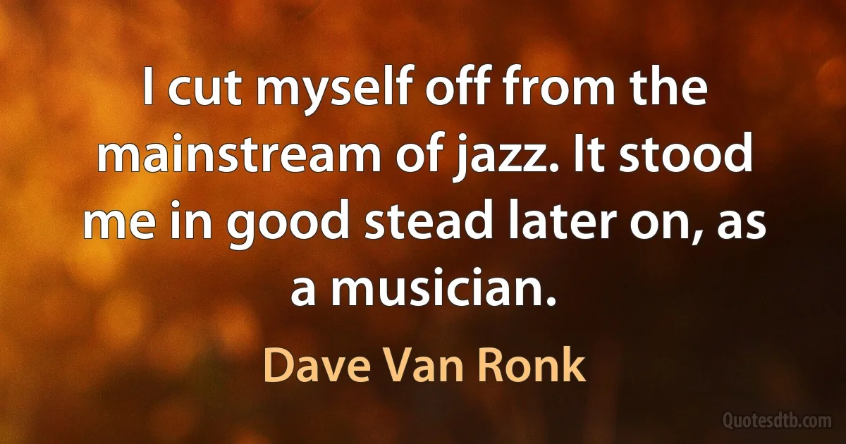 I cut myself off from the mainstream of jazz. It stood me in good stead later on, as a musician. (Dave Van Ronk)