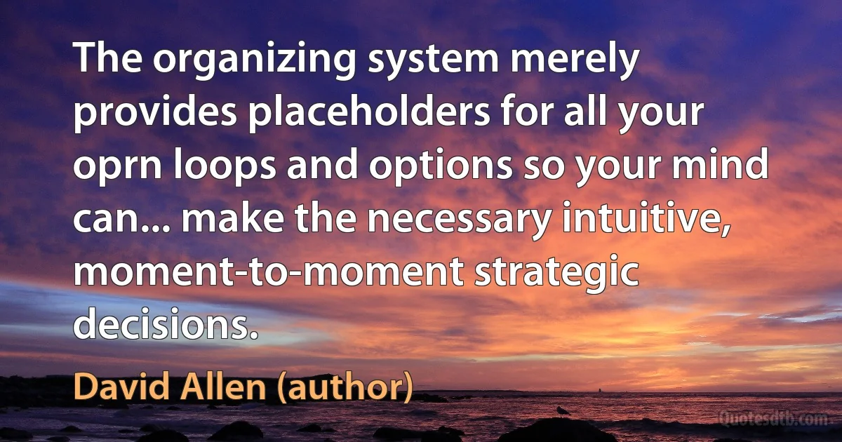 The organizing system merely provides placeholders for all your oprn loops and options so your mind can... make the necessary intuitive, moment-to-moment strategic decisions. (David Allen (author))