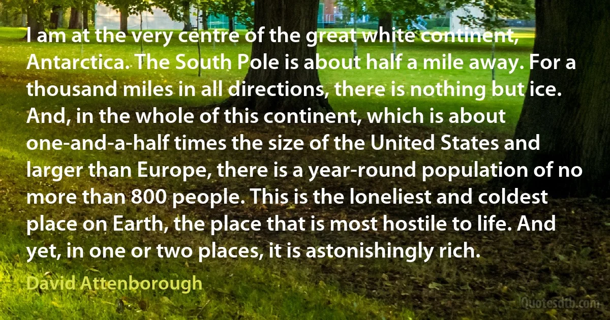 I am at the very centre of the great white continent, Antarctica. The South Pole is about half a mile away. For a thousand miles in all directions, there is nothing but ice. And, in the whole of this continent, which is about one-and-a-half times the size of the United States and larger than Europe, there is a year-round population of no more than 800 people. This is the loneliest and coldest place on Earth, the place that is most hostile to life. And yet, in one or two places, it is astonishingly rich. (David Attenborough)