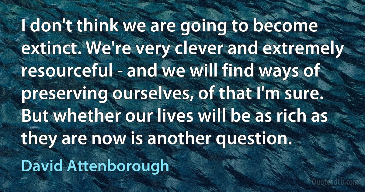 I don't think we are going to become extinct. We're very clever and extremely resourceful - and we will find ways of preserving ourselves, of that I'm sure. But whether our lives will be as rich as they are now is another question. (David Attenborough)