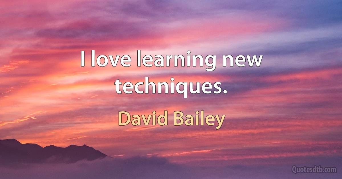 I love learning new techniques. (David Bailey)