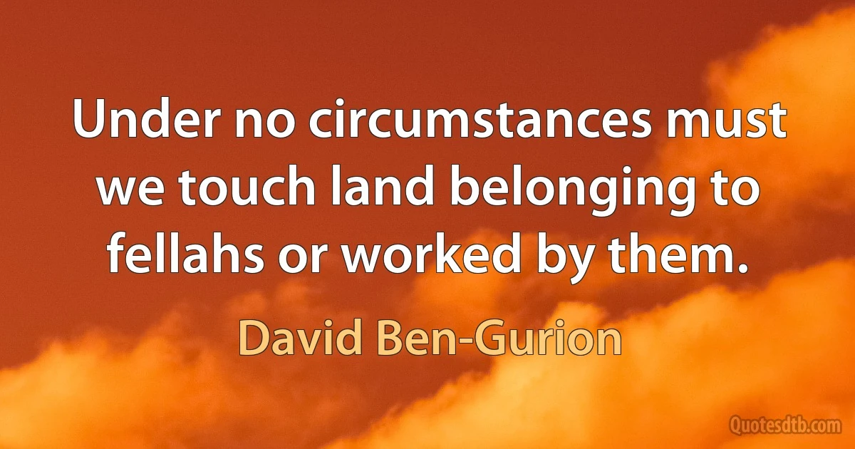 Under no circumstances must we touch land belonging to fellahs or worked by them. (David Ben-Gurion)