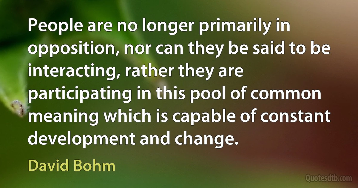 People are no longer primarily in opposition, nor can they be said to be interacting, rather they are participating in this pool of common meaning which is capable of constant development and change. (David Bohm)