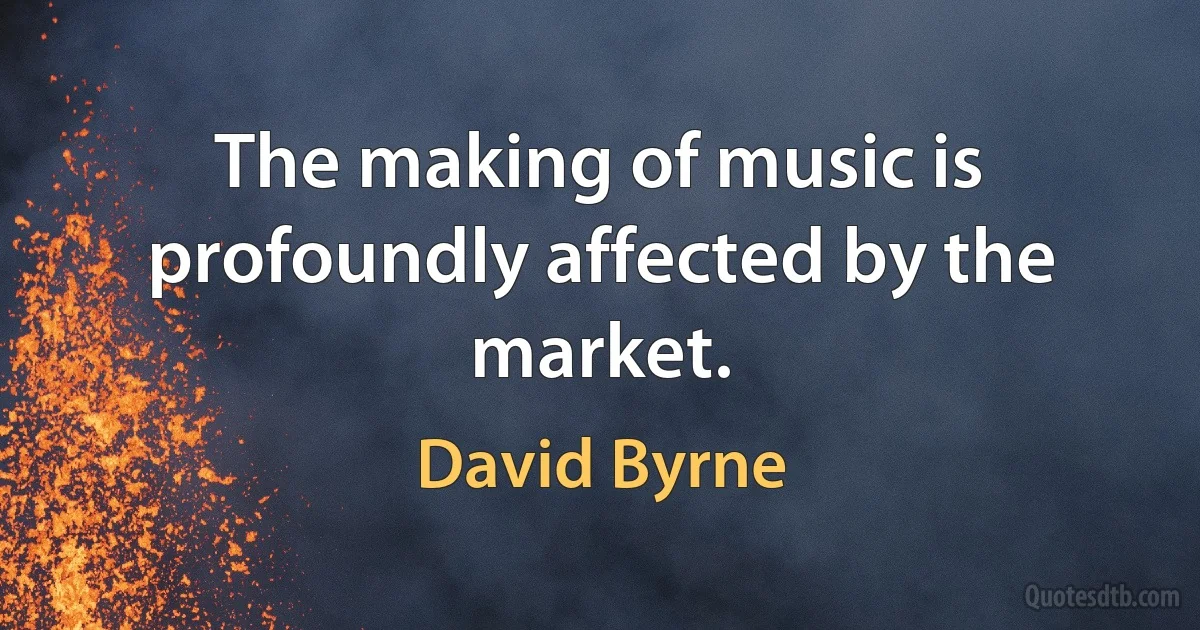 The making of music is profoundly affected by the market. (David Byrne)