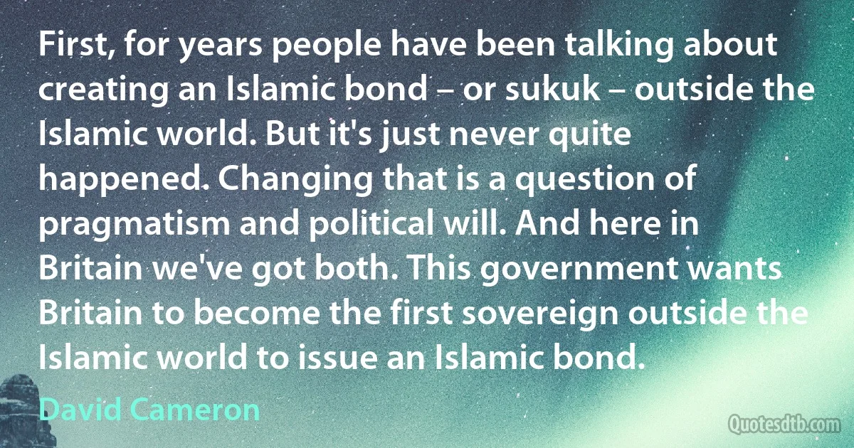 First, for years people have been talking about creating an Islamic bond – or sukuk – outside the Islamic world. But it's just never quite happened. Changing that is a question of pragmatism and political will. And here in Britain we've got both. This government wants Britain to become the first sovereign outside the Islamic world to issue an Islamic bond. (David Cameron)