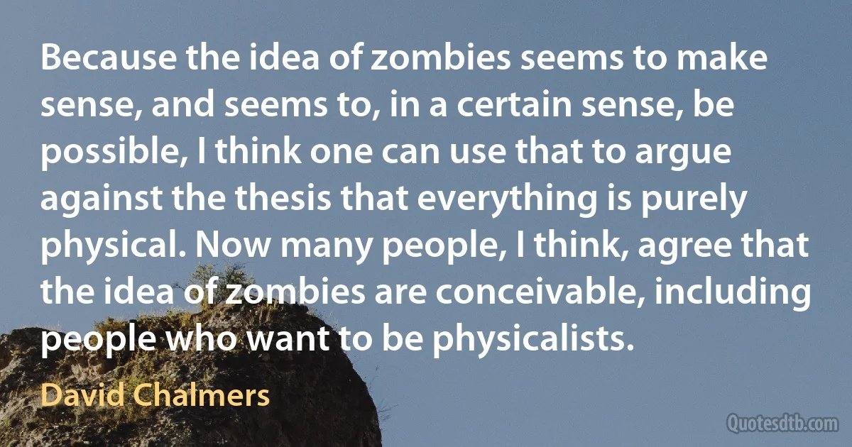 Because the idea of zombies seems to make sense, and seems to, in a certain sense, be possible, I think one can use that to argue against the thesis that everything is purely physical. Now many people, I think, agree that the idea of zombies are conceivable, including people who want to be physicalists. (David Chalmers)