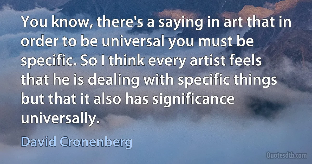 You know, there's a saying in art that in order to be universal you must be specific. So I think every artist feels that he is dealing with specific things but that it also has significance universally. (David Cronenberg)