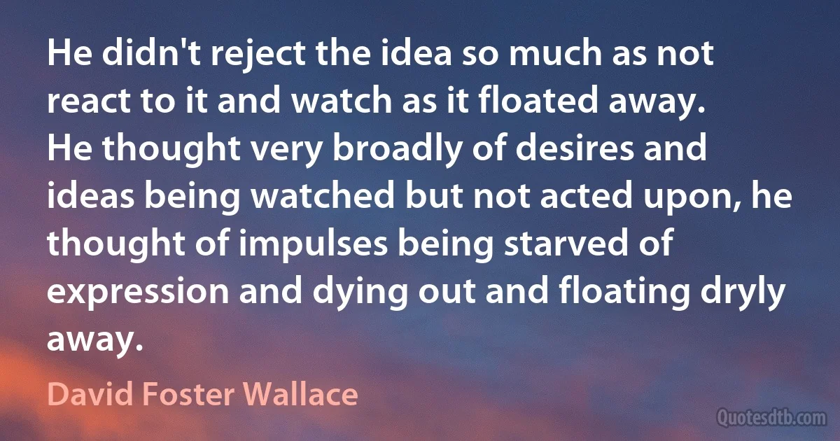 He didn't reject the idea so much as not react to it and watch as it floated away. He thought very broadly of desires and ideas being watched but not acted upon, he thought of impulses being starved of expression and dying out and floating dryly away. (David Foster Wallace)