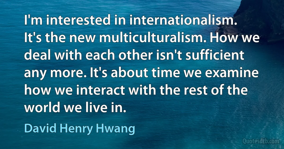 I'm interested in internationalism. It's the new multiculturalism. How we deal with each other isn't sufficient any more. It's about time we examine how we interact with the rest of the world we live in. (David Henry Hwang)