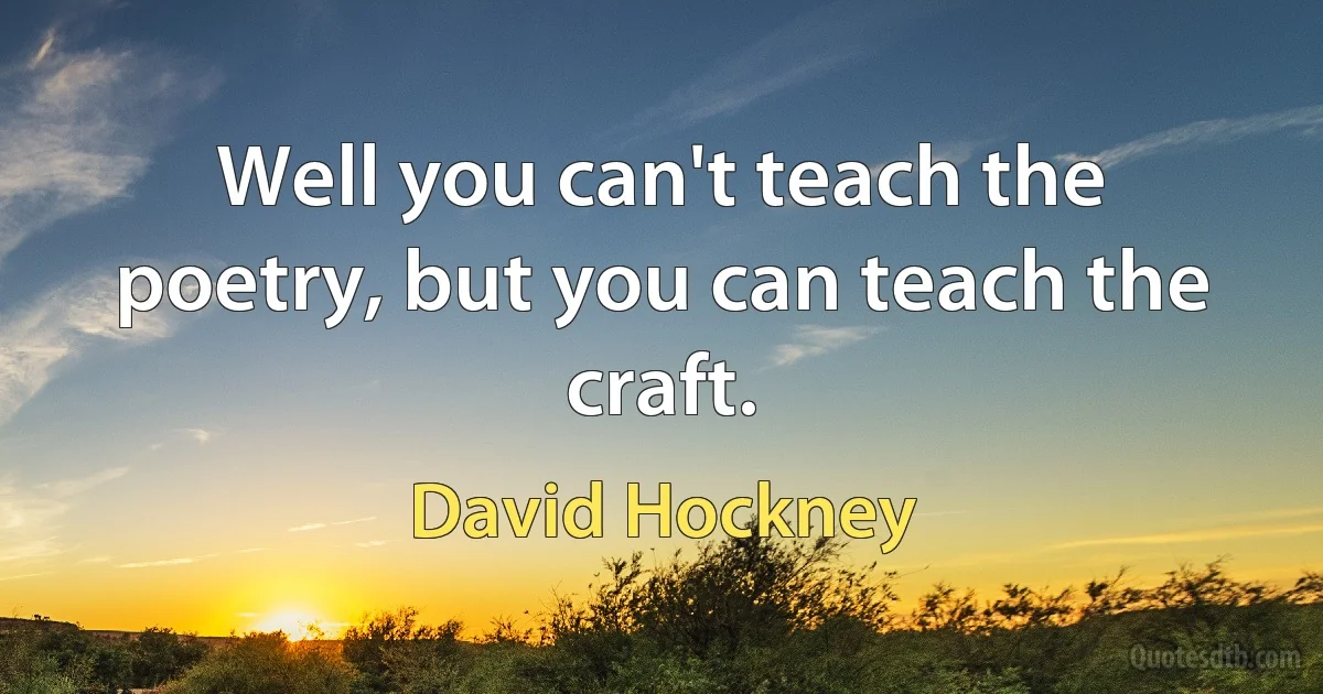 Well you can't teach the poetry, but you can teach the craft. (David Hockney)