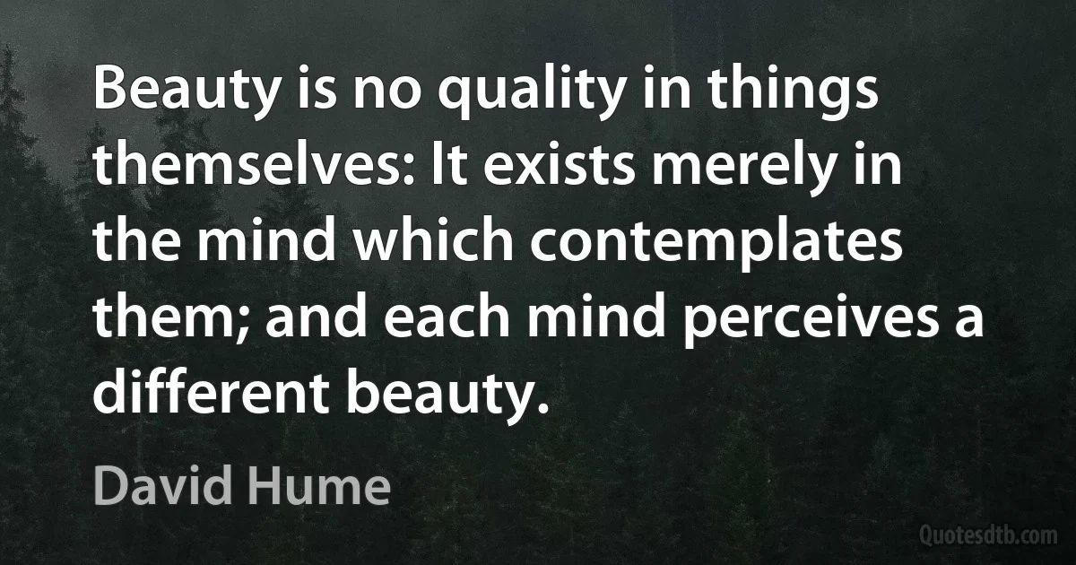 Beauty is no quality in things themselves: It exists merely in the mind which contemplates them; and each mind perceives a different beauty. (David Hume)