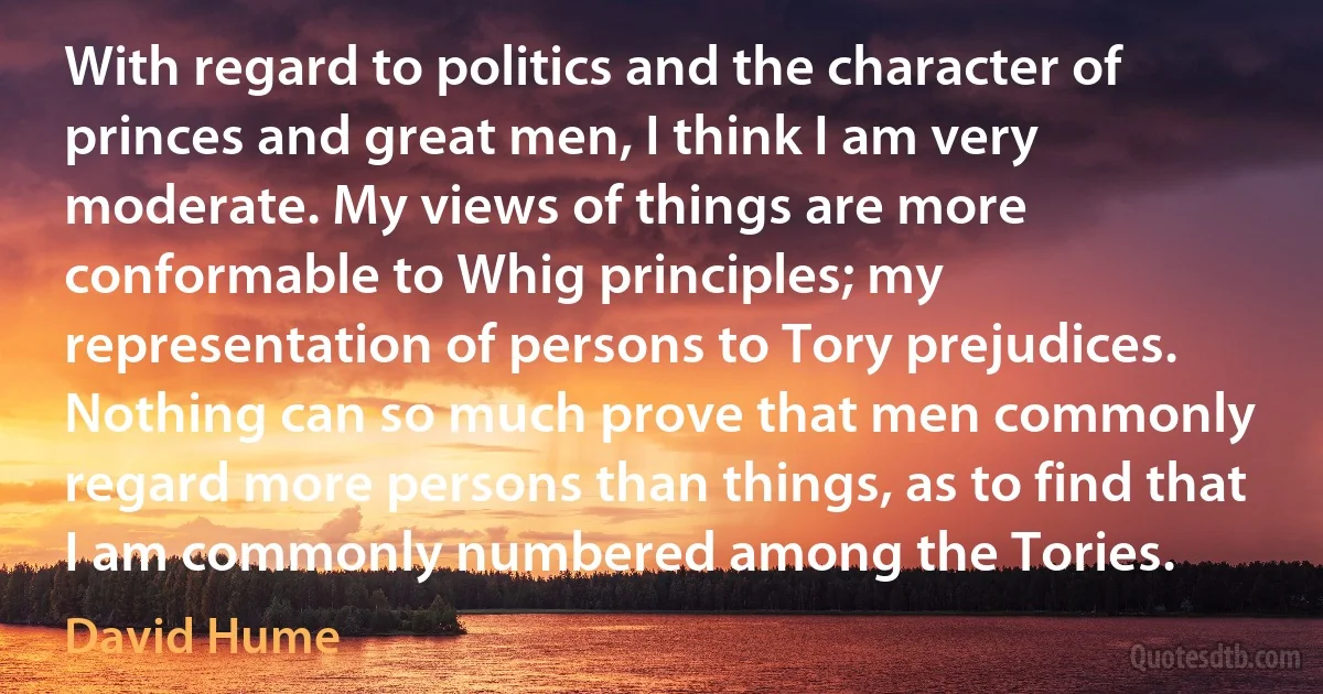 With regard to politics and the character of princes and great men, I think I am very moderate. My views of things are more conformable to Whig principles; my representation of persons to Tory prejudices. Nothing can so much prove that men commonly regard more persons than things, as to find that I am commonly numbered among the Tories. (David Hume)