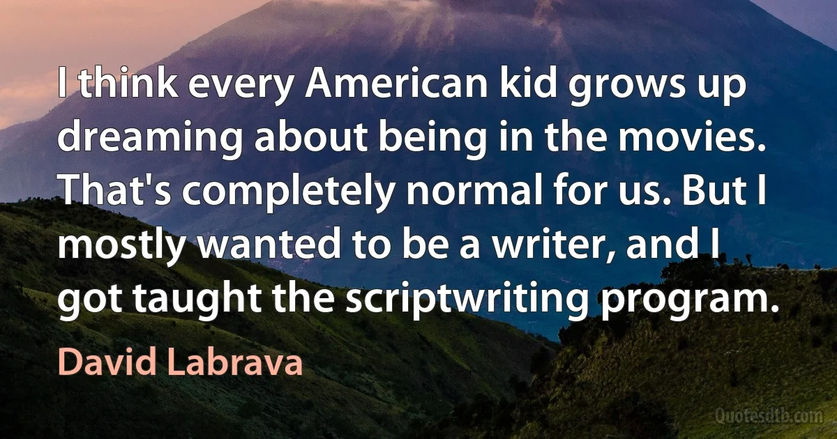 I think every American kid grows up dreaming about being in the movies. That's completely normal for us. But I mostly wanted to be a writer, and I got taught the scriptwriting program. (David Labrava)