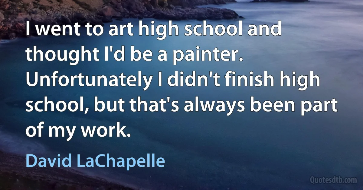 I went to art high school and thought I'd be a painter. Unfortunately I didn't finish high school, but that's always been part of my work. (David LaChapelle)