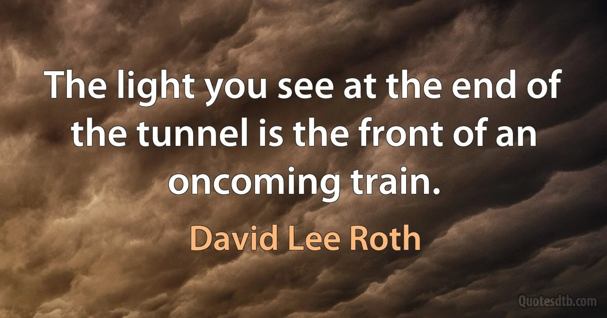 The light you see at the end of the tunnel is the front of an oncoming train. (David Lee Roth)