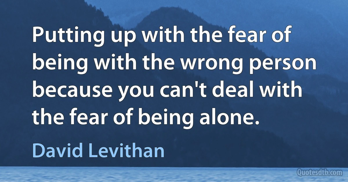 Putting up with the fear of being with the wrong person because you can't deal with the fear of being alone. (David Levithan)