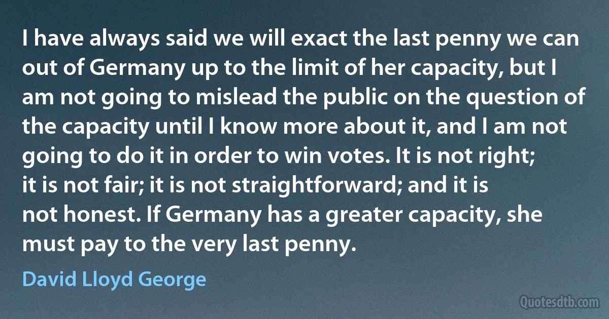 I have always said we will exact the last penny we can out of Germany up to the limit of her capacity, but I am not going to mislead the public on the question of the capacity until I know more about it, and I am not going to do it in order to win votes. It is not right; it is not fair; it is not straightforward; and it is not honest. If Germany has a greater capacity, she must pay to the very last penny. (David Lloyd George)