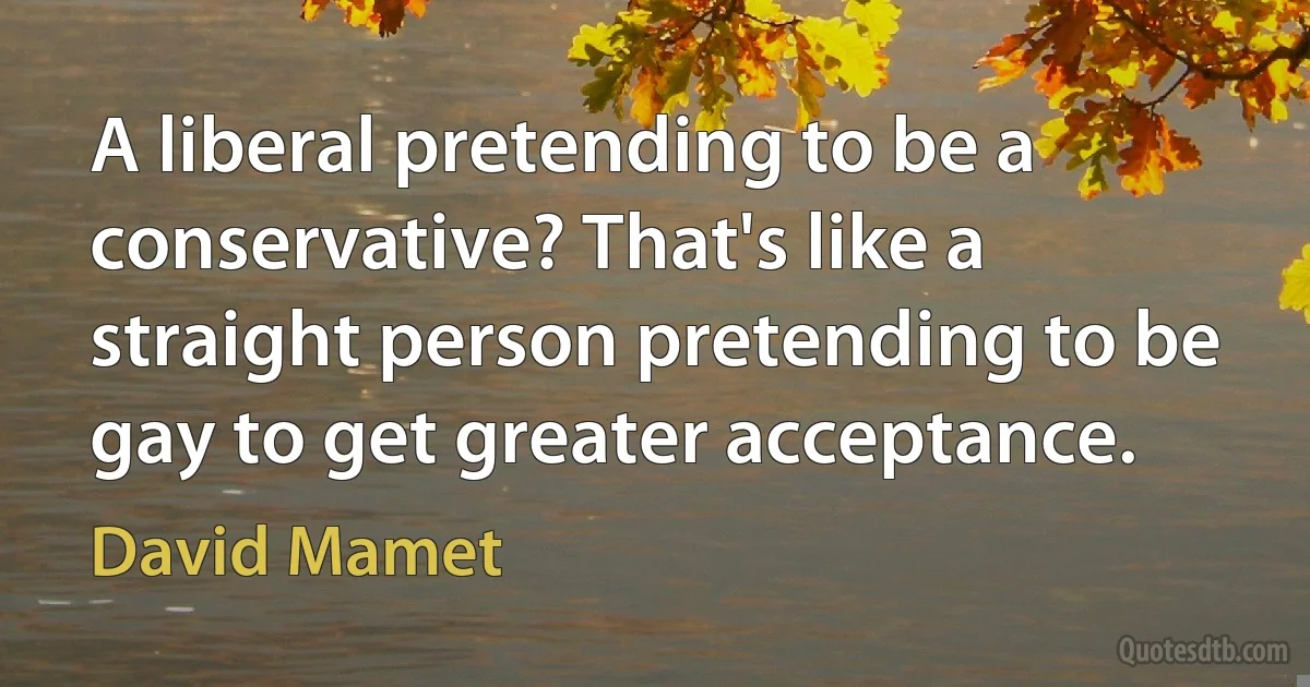 A liberal pretending to be a conservative? That's like a straight person pretending to be gay to get greater acceptance. (David Mamet)