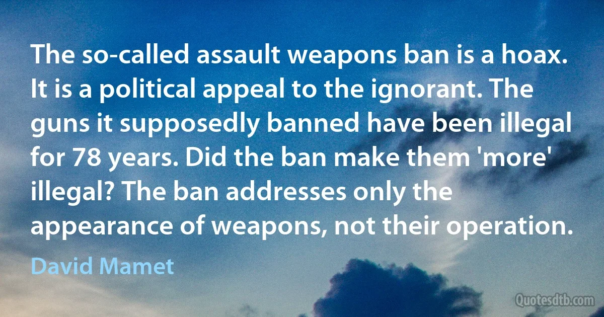 The so-called assault weapons ban is a hoax. It is a political appeal to the ignorant. The guns it supposedly banned have been illegal for 78 years. Did the ban make them 'more' illegal? The ban addresses only the appearance of weapons, not their operation. (David Mamet)