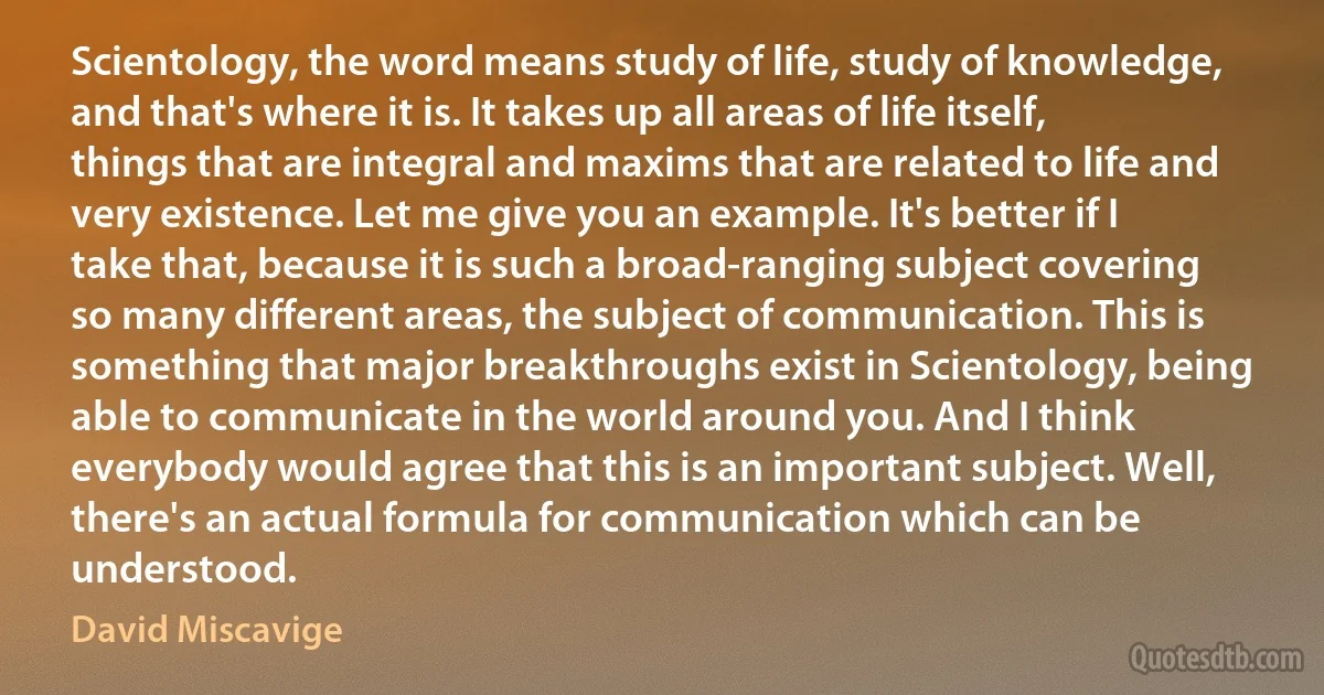 Scientology, the word means study of life, study of knowledge, and that's where it is. It takes up all areas of life itself, things that are integral and maxims that are related to life and very existence. Let me give you an example. It's better if I take that, because it is such a broad-ranging subject covering so many different areas, the subject of communication. This is something that major breakthroughs exist in Scientology, being able to communicate in the world around you. And I think everybody would agree that this is an important subject. Well, there's an actual formula for communication which can be understood. (David Miscavige)