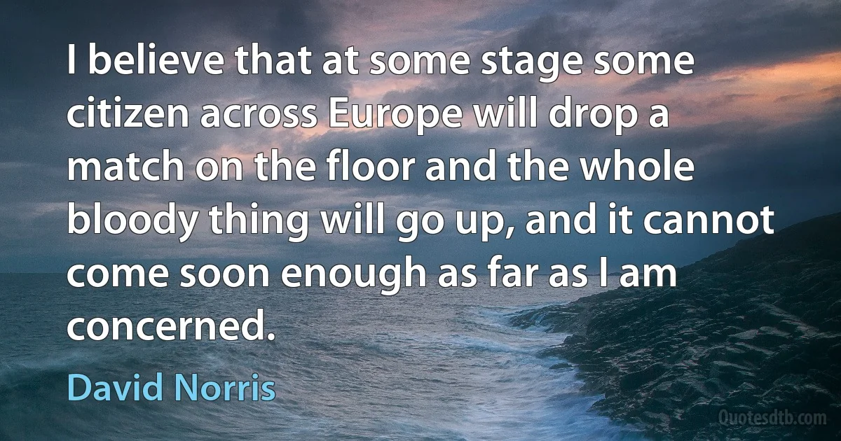 I believe that at some stage some citizen across Europe will drop a match on the floor and the whole bloody thing will go up, and it cannot come soon enough as far as I am concerned. (David Norris)