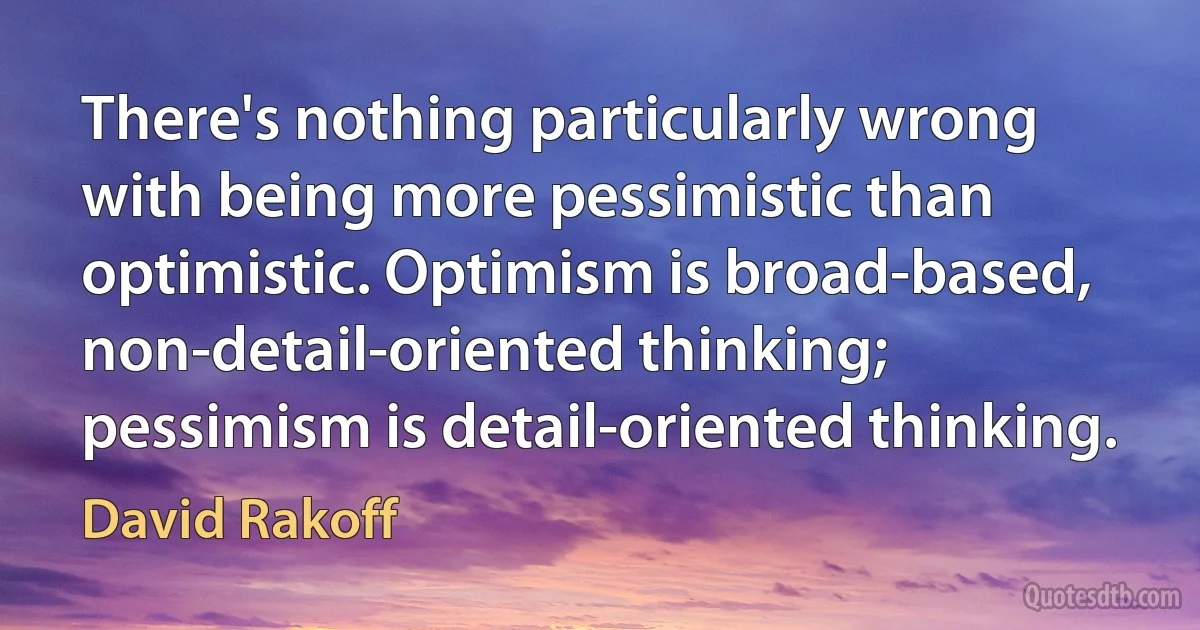 There's nothing particularly wrong with being more pessimistic than optimistic. Optimism is broad-based, non-detail-oriented thinking; pessimism is detail-oriented thinking. (David Rakoff)