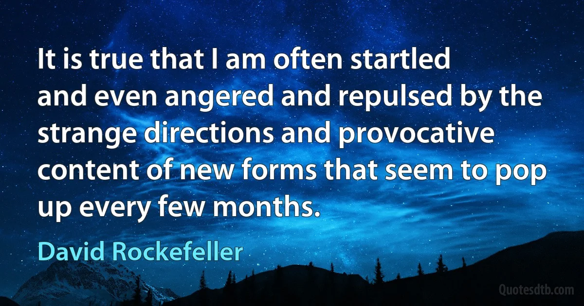 It is true that I am often startled and even angered and repulsed by the strange directions and provocative content of new forms that seem to pop up every few months. (David Rockefeller)