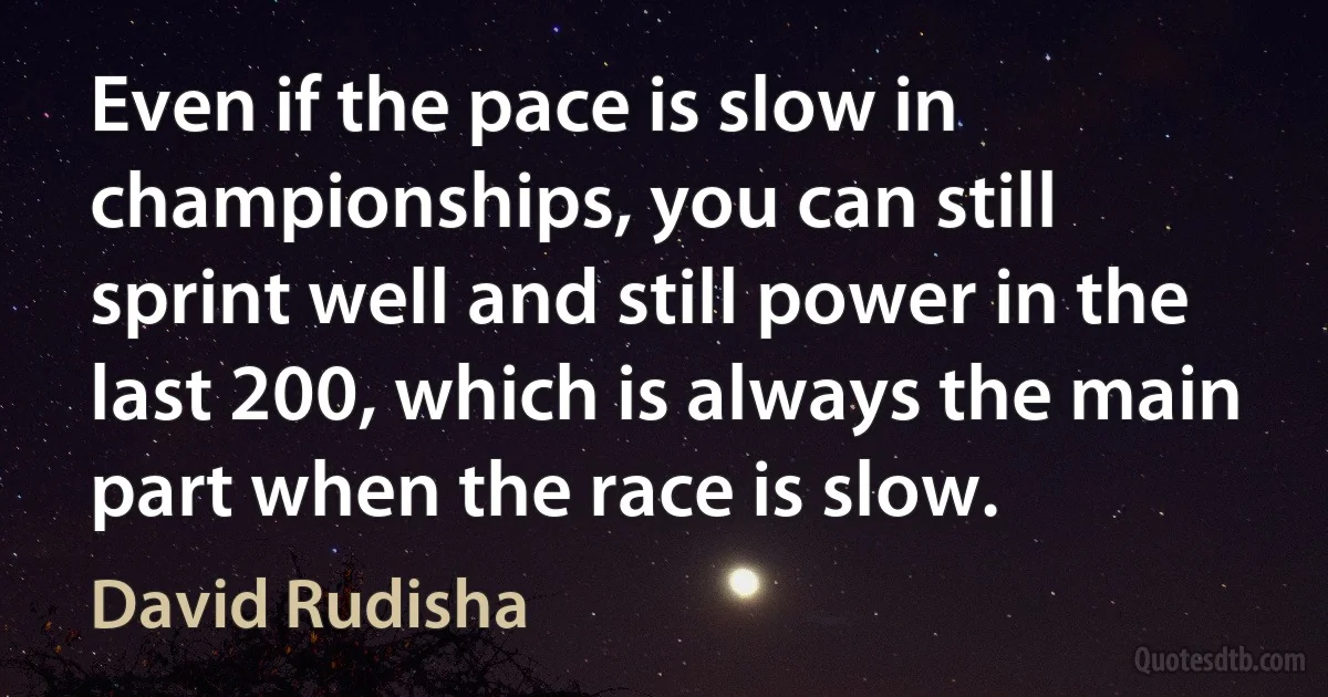 Even if the pace is slow in championships, you can still sprint well and still power in the last 200, which is always the main part when the race is slow. (David Rudisha)