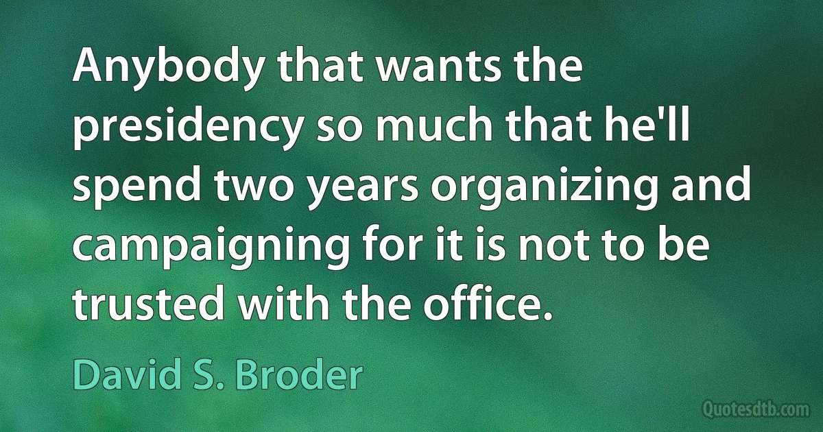 Anybody that wants the presidency so much that he'll spend two years organizing and campaigning for it is not to be trusted with the office. (David S. Broder)