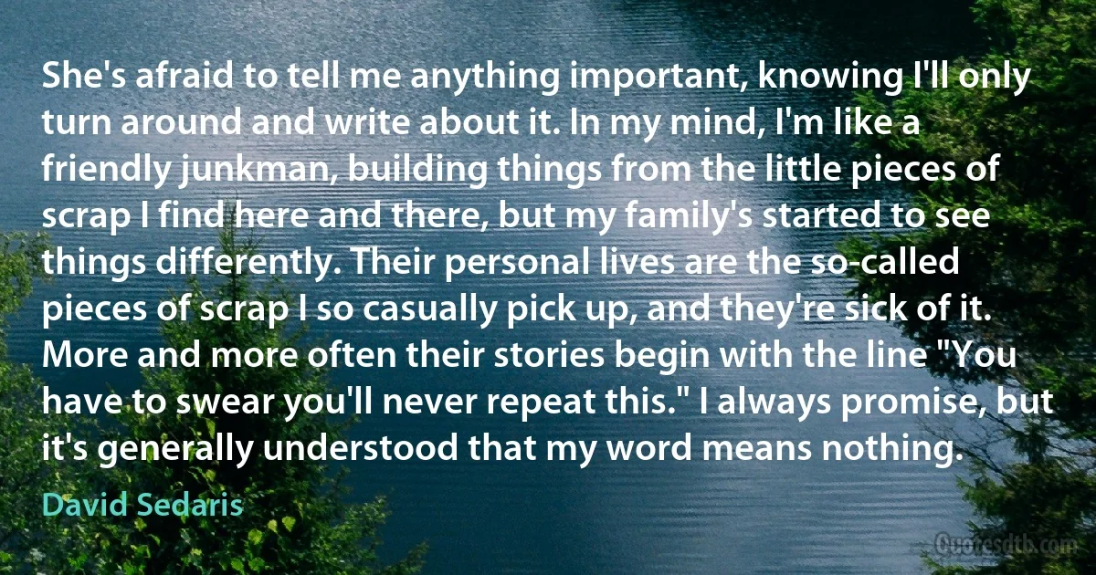 She's afraid to tell me anything important, knowing I'll only turn around and write about it. In my mind, I'm like a friendly junkman, building things from the little pieces of scrap I find here and there, but my family's started to see things differently. Their personal lives are the so-called pieces of scrap I so casually pick up, and they're sick of it. More and more often their stories begin with the line "You have to swear you'll never repeat this." I always promise, but it's generally understood that my word means nothing. (David Sedaris)