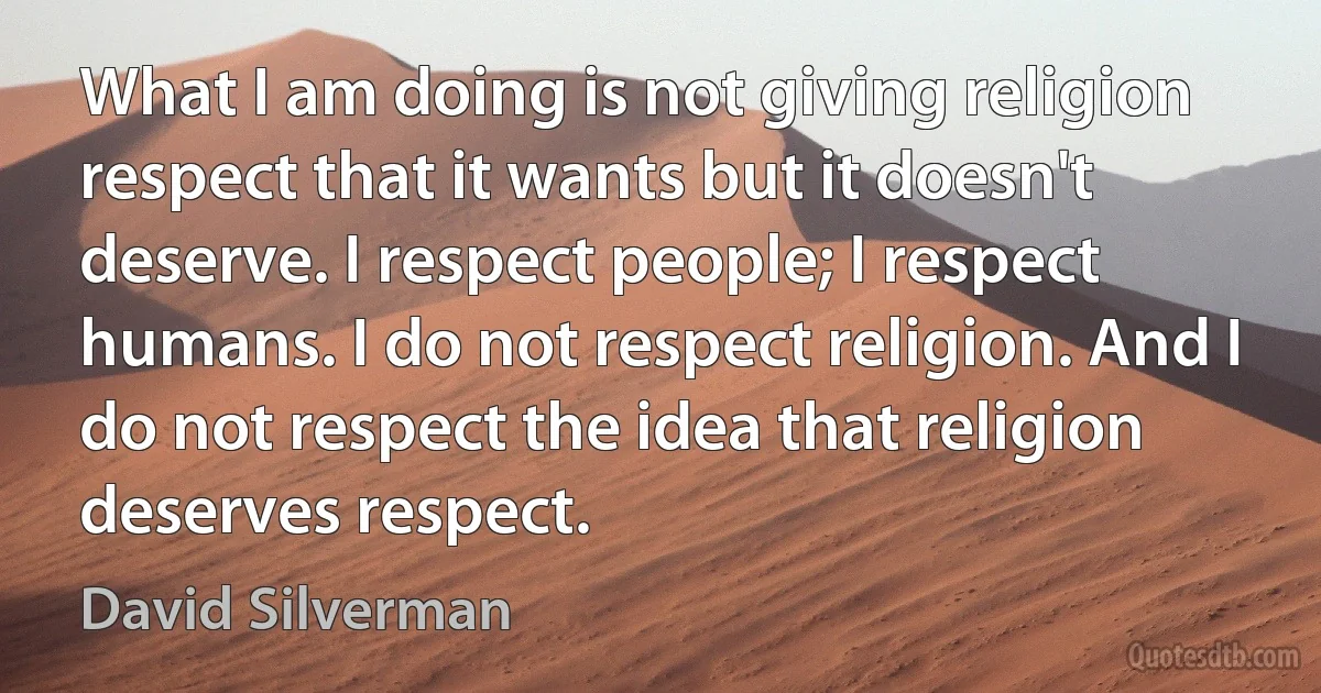 What I am doing is not giving religion respect that it wants but it doesn't deserve. I respect people; I respect humans. I do not respect religion. And I do not respect the idea that religion deserves respect. (David Silverman)